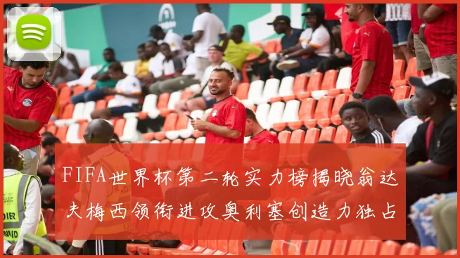 FIFA世界杯第二轮实力榜揭晓翁达夫梅西领衔进攻奥利塞创造力独占鳌头
