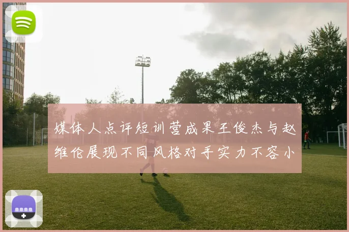 媒体人点评短训营成果王俊杰与赵维伦展现不同风格对手实力不容小觑
