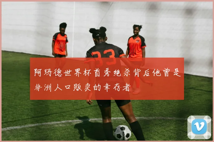 阿玛德世界杯首秀绝杀背后他曾是非洲人口贩卖的幸存者