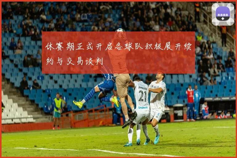 休赛期正式开启各球队积极展开续约与交易谈判