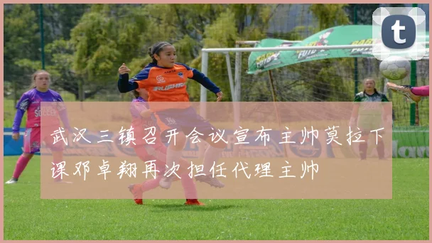 武汉三镇召开会议宣布主帅莫拉下课邓卓翔再次担任代理主帅