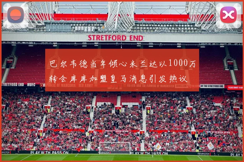 巴尔韦德当年倾心米兰达以1000万转会库库加盟皇马消息引发热议