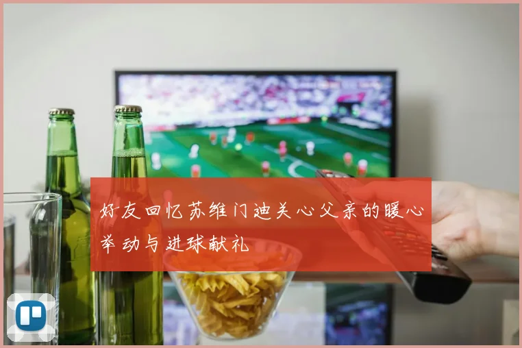 好友回忆苏维门迪关心父亲的暖心举动与进球献礼