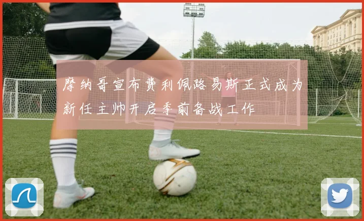 摩纳哥宣布费利佩路易斯正式成为新任主帅开启季前备战工作