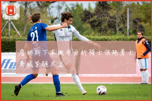 詹姆斯下家概率分析骑士领跑勇士费城紧随其后