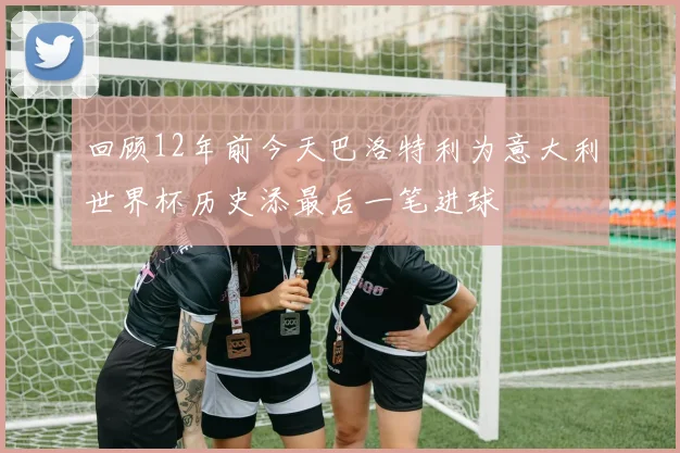 回顾12年前今天巴洛特利为意大利世界杯历史添最后一笔进球