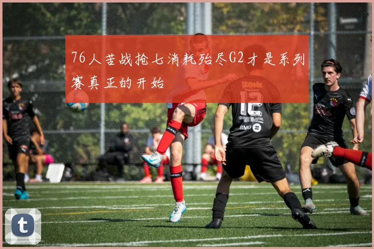 76人苦战抢七消耗殆尽G2才是系列赛真正的开始