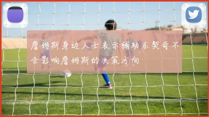 詹姆斯身边人士表示辅助东契奇不会影响詹姆斯的决策方向
