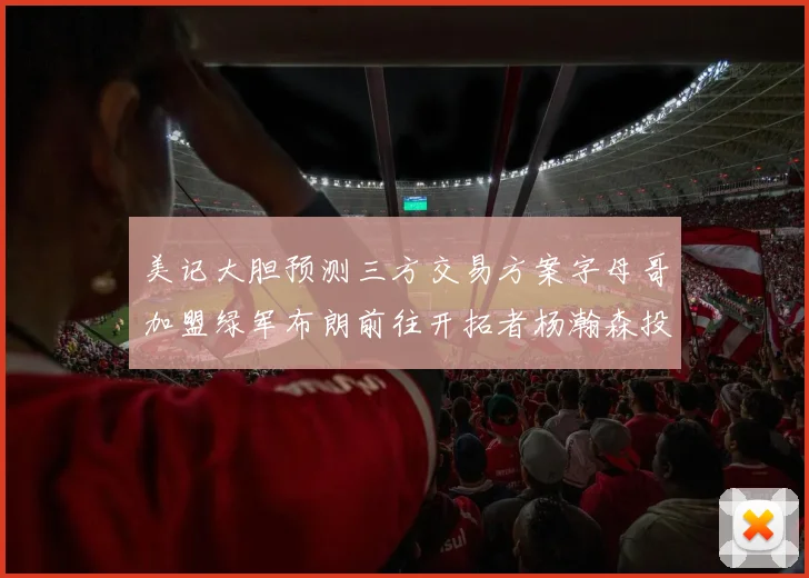 美记大胆预测三方交易方案字母哥加盟绿军布朗前往开拓者杨瀚森投奔雄鹿