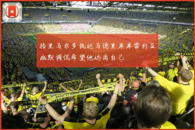 格里马尔多抵达马德里库库雷利亚幽默调侃希望他远离自己