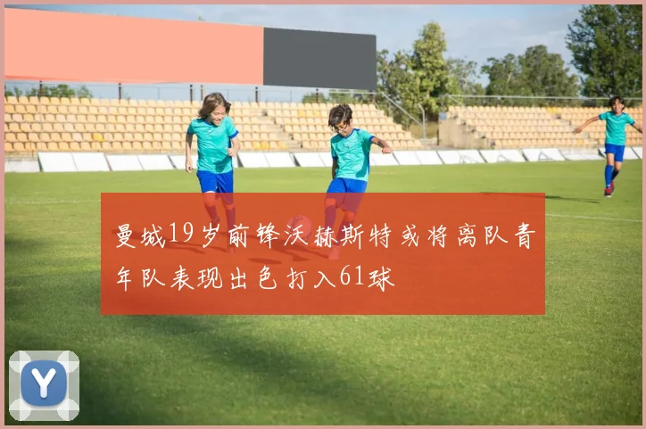 曼城19岁前锋沃赫斯特或将离队青年队表现出色打入61球