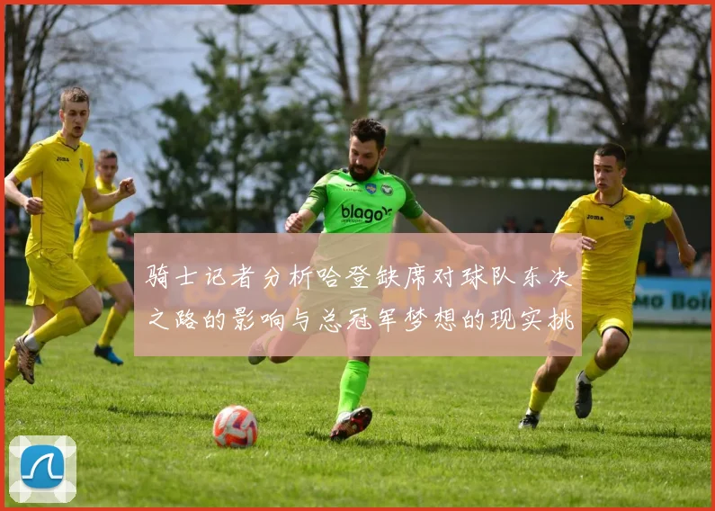 骑士记者分析哈登缺席对球队东决之路的影响与总冠军梦想的现实挑战