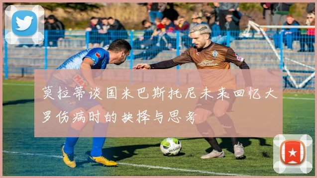 莫拉蒂谈国米巴斯托尼未来回忆大罗伤病时的抉择与思考