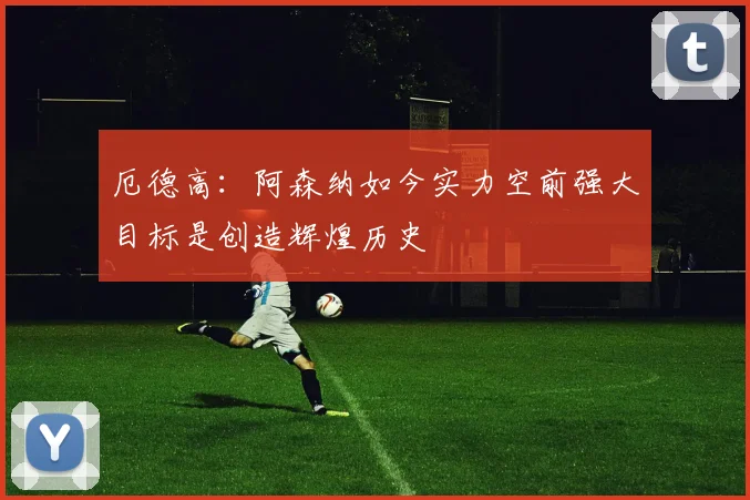 厄德高：阿森纳如今实力空前强大目标是创造辉煌历史